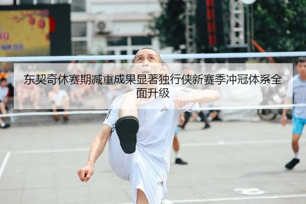 东契奇休赛期减重成果显著独行侠新赛季冲冠体系全面升级