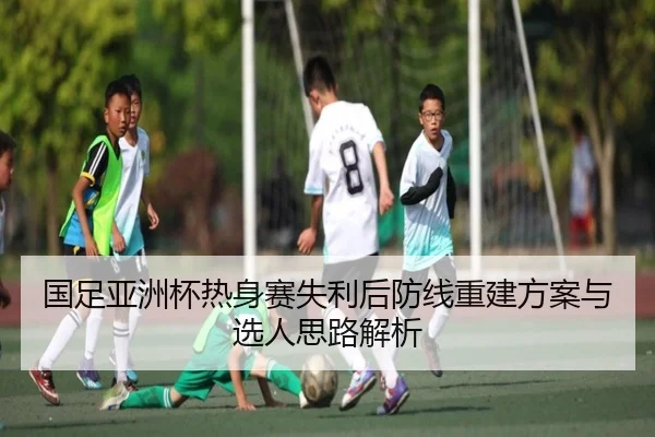 国足亚洲杯热身赛失利后防线重建方案与选人思路解析